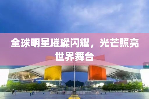 全球明星璀璨閃耀，光芒照亮世界舞臺(tái)