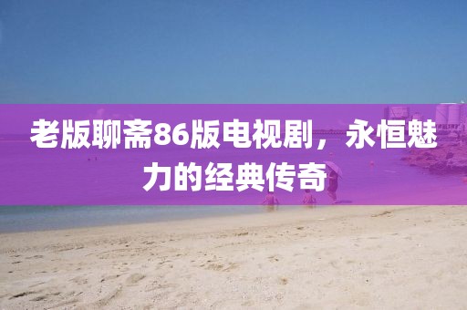 老版聊齋86版電視劇，永恒魅力的經(jīng)典傳奇