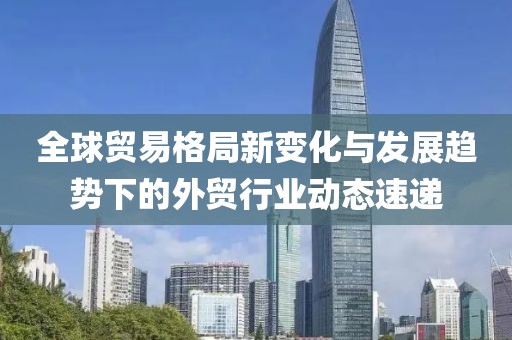 全球貿(mào)易格局新變化與發(fā)展趨勢(shì)下的外貿(mào)行業(yè)動(dòng)態(tài)速遞
