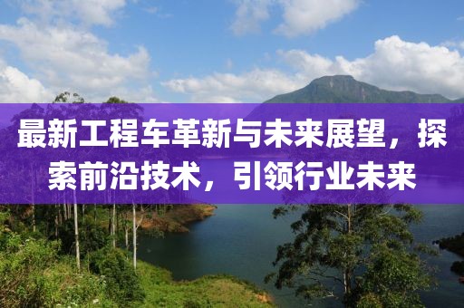 最新工程車革新與未來展望，探索前沿技術(shù)，引領(lǐng)行業(yè)未來