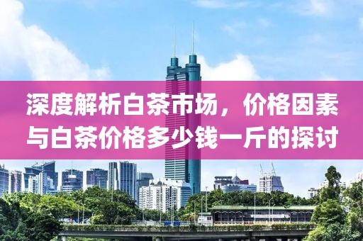 深度解析白茶市場，價格因素與白茶價格多少錢一斤的探討