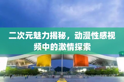 二次元魅力揭秘，動(dòng)漫性感視頻中的激情探索