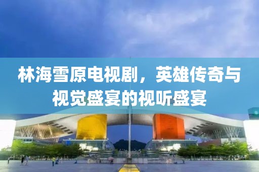 林海雪原電視劇，英雄傳奇與視覺盛宴的視聽盛宴