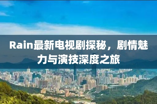 Rain最新電視劇探秘，劇情魅力與演技深度之旅