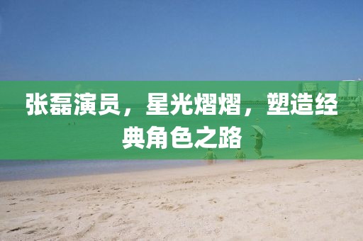 張磊演員，星光熠熠，塑造經(jīng)典角色之路