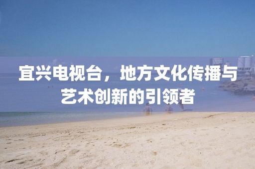 宜興電視臺，地方文化傳播與藝術(shù)創(chuàng)新的引領(lǐng)者