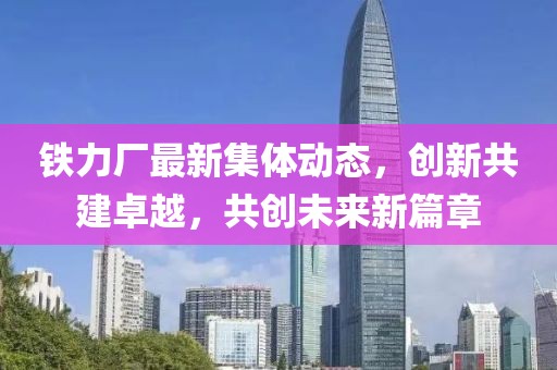 鐵力廠最新集體動態(tài)，創(chuàng)新共建卓越，共創(chuàng)未來新篇章