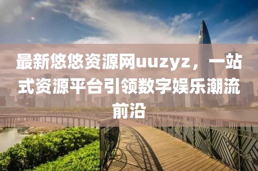 最新悠悠資源網(wǎng)uuzyz，一站式資源平臺(tái)引領(lǐng)數(shù)字娛樂(lè)潮流前沿