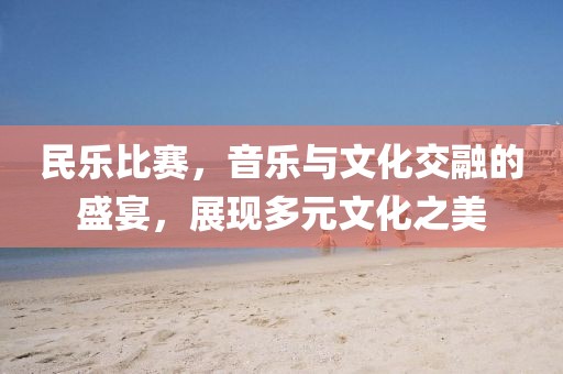 民樂比賽，音樂與文化交融的盛宴，展現(xiàn)多元文化之美