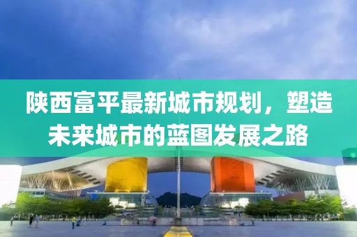 陜西富平最新城市規(guī)劃，塑造未來城市的藍圖發(fā)展之路