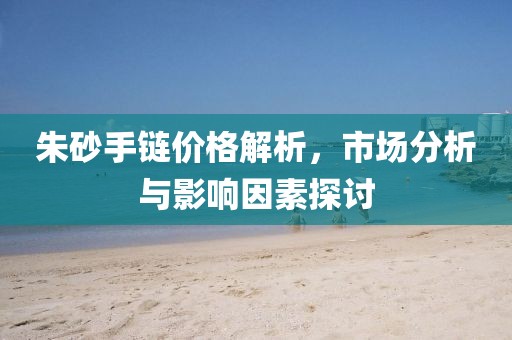 朱砂手鏈價(jià)格解析，市場(chǎng)分析與影響因素探討