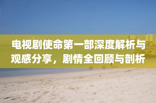 電視劇使命第一部深度解析與觀感分享，劇情全回顧與剖析