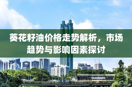 葵花籽油價(jià)格走勢(shì)解析，市場(chǎng)趨勢(shì)與影響因素探討