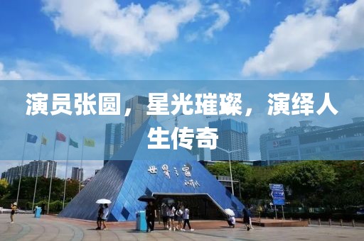 演員張圓，星光璀璨，演繹人生傳奇
