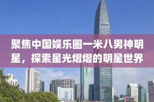 聚焦中國娛樂圈一米八男神明星，探索星光熠熠的明星世界