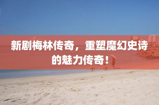 新劇梅林傳奇，重塑魔幻史詩的魅力傳奇！