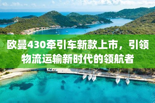歐曼430牽引車新款上市，引領(lǐng)物流運輸新時代的領(lǐng)航者