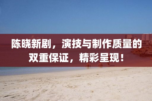 陳曉新劇，演技與制作質(zhì)量的雙重保證，精彩呈現(xiàn)！