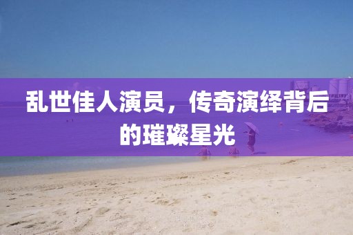 亂世佳人演員，傳奇演繹背后的璀璨星光