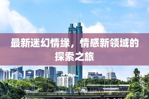 最新迷幻情緣，情感新領(lǐng)域的探索之旅