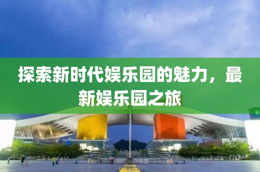 探索新時(shí)代娛樂(lè)園的魅力，最新娛樂(lè)園之旅
