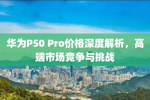 華為P50 Pro價(jià)格深度解析，高端市場競爭與挑戰(zhàn)