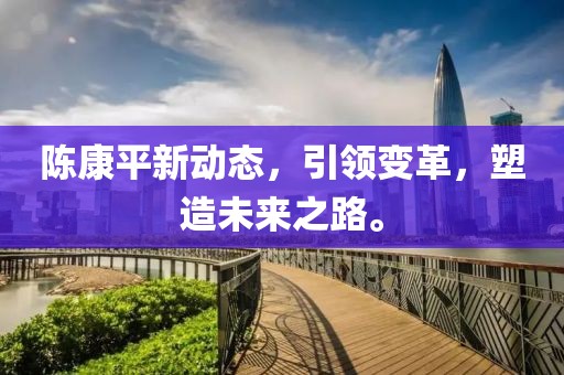 陳康平新動態(tài)，引領變革，塑造未來之路。