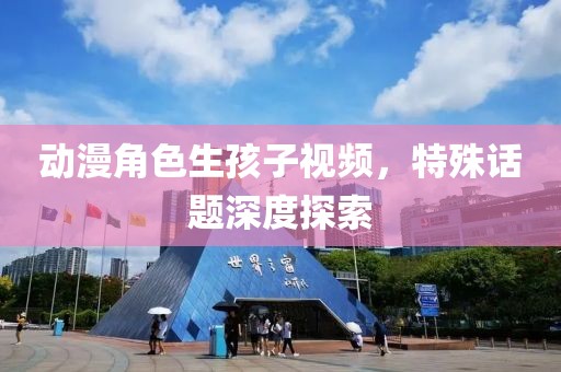 動漫角色生孩子視頻，特殊話題深度探索