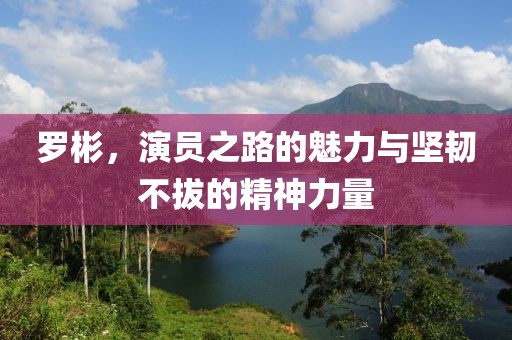 羅彬，演員之路的魅力與堅(jiān)韌不拔的精神力量