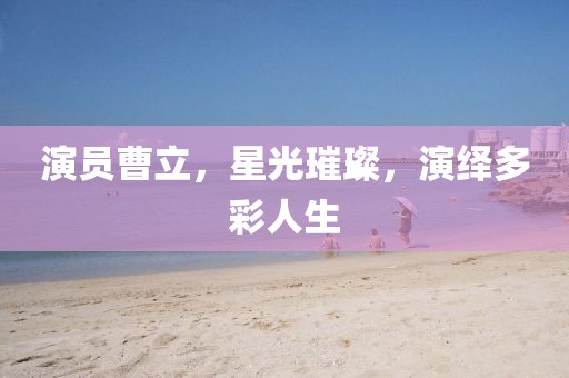 演員曹立，星光璀璨，演繹多彩人生