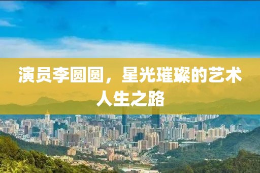演員李圓圓，星光璀璨的藝術(shù)人生之路