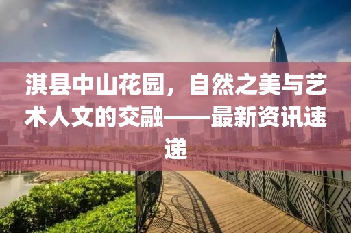 淇縣中山花園，自然之美與藝術(shù)人文的交融——最新資訊速遞