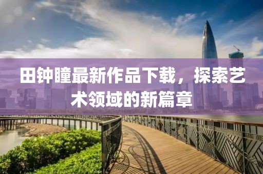 田鐘瞳最新作品下載，探索藝術(shù)領(lǐng)域的新篇章