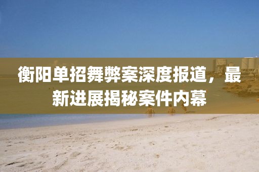 衡陽單招舞弊案深度報道，最新進展揭秘案件內幕