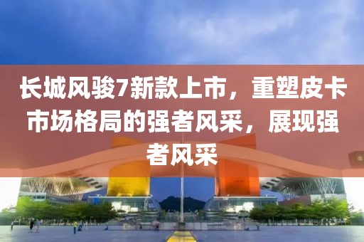 長(zhǎng)城風(fēng)駿7新款上市，重塑皮卡市場(chǎng)格局的強(qiáng)者風(fēng)采，展現(xiàn)強(qiáng)者風(fēng)采