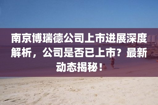 南京博瑞德公司上市進(jìn)展深度解析，公司是否已上市？最新動(dòng)態(tài)揭秘！