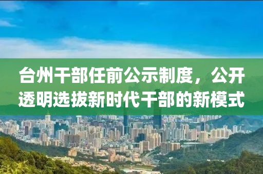 臺州干部任前公示制度，公開透明選拔新時代干部的新模式