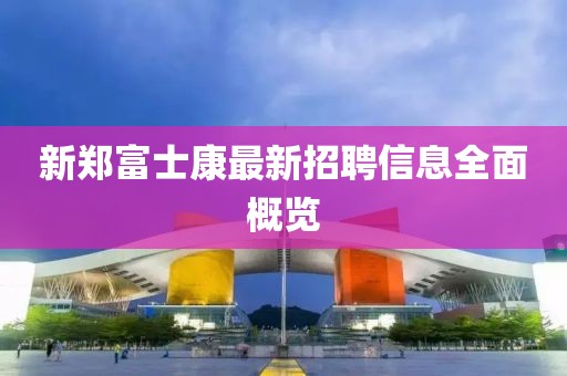 新鄭富士康最新招聘信息全面概覽