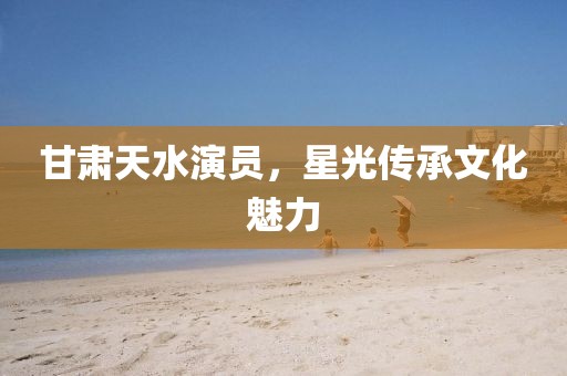甘肅天水演員，星光傳承文化魅力