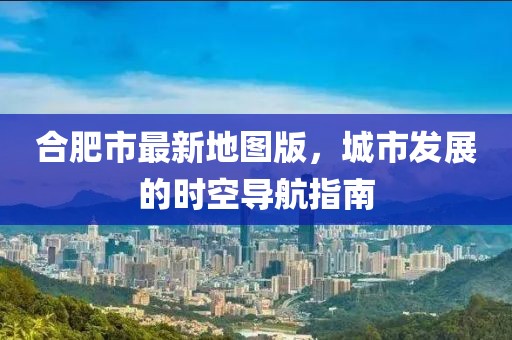 合肥市最新地圖版，城市發(fā)展的時空導航指南
