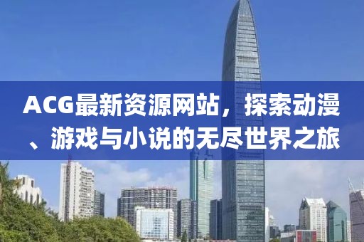 ACG最新資源網(wǎng)站，探索動漫、游戲與小說的無盡世界之旅