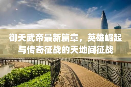 御天武帝最新篇章，英雄崛起與傳奇征戰(zhàn)的天地間征戰(zhàn)