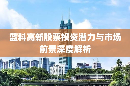藍(lán)科高新股票投資潛力與市場前景深度解析