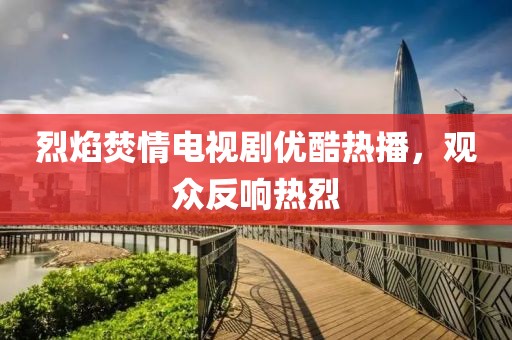烈焰焚情電視劇優(yōu)酷熱播，觀眾反響熱烈