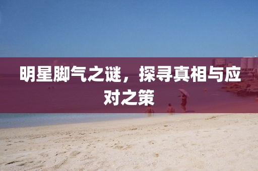 明星腳氣之謎，探尋真相與應(yīng)對(duì)之策