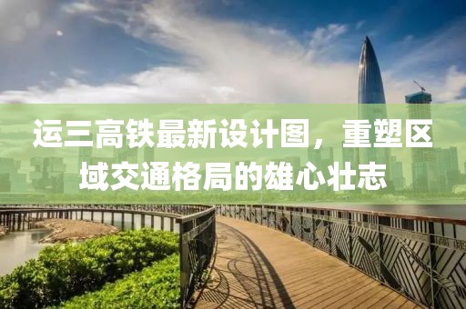運三高鐵最新設(shè)計圖，重塑區(qū)域交通格局的雄心壯志