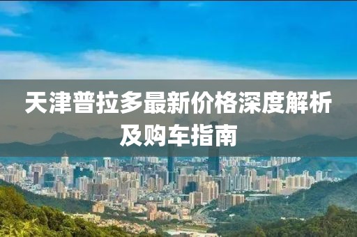 天津普拉多最新價格深度解析及購車指南