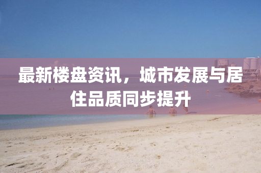 最新樓盤資訊，城市發(fā)展與居住品質(zhì)同步提升