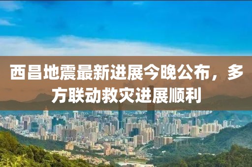 西昌地震最新進(jìn)展今晚公布，多方聯(lián)動救災(zāi)進(jìn)展順利