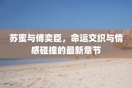 蘇蜜與傅奕臣，命運(yùn)交織與情感碰撞的最新章節(jié)